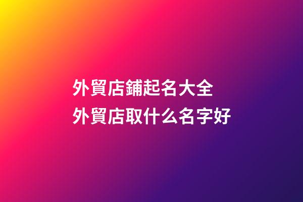 外貿店鋪起名大全 外貿店取什么名字好-第1張-店鋪起名-玄機派